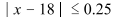 open absolute value x minus eighteen close absolute value is less than or equal to zero point two five