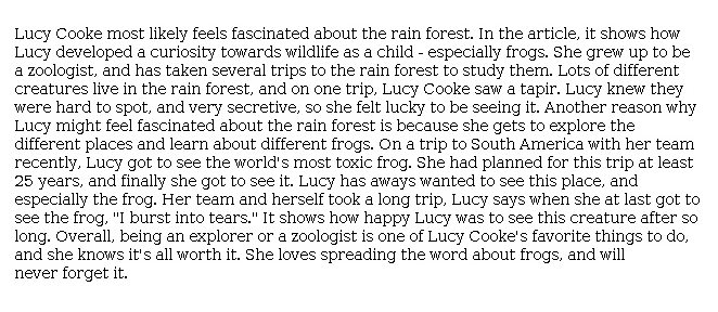 Answer for Score Point 3
Lucy Cooke most likely feels fascinated about the rain forest. In the article, it shows how Lucy developed a curiosity towards wildlife as a child - especially frogs. She grew up to be a zoologist, and has taken several trips to the rain forest to study them. Lots of different creatures live in the rain forest, and on one trip, Lucy Cooke saw a tapir. Lucy knew they were hard to spot, and very secretive, so she felt lucky to be seeing it. Another reason why Lucy might feel fascinated about the rain forest is because she gets to explore the different places and learn about different frogs. On a trip to South America with her team recently, Lucy got to see the world's most toxic frog. She had planned for this trip at least 25 years, and finally she got to see it. Lucy has aways wanted to see this place, and especially the frog. Her team and herself took a long trip, Lucy says when she at last got to see the frog, "I burst into tears." It shows how happy Lucy was to see this creature after so long. Overall, being an explorer or a zoologist is one of Lucy Cooke's favorite things to do, and she knows it's all worth it. She loves spreading the word about frogs, and will never forget it.