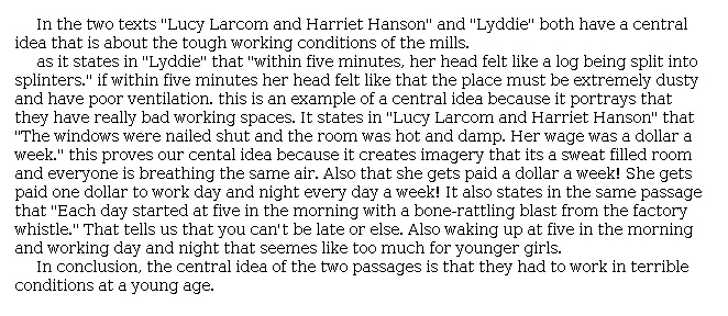 Answer for Idea Development Score Point 2, and Standard English Conventions Score Point 2
In the two texts "Lucy Larcom and Harriet Hanson" and "Lyddie" both have a central idea that is about the tough working conditions of the mills. 

as it states in "Lyddie" that "within five minutes, her head felt like a log being split into splinters." if within five minutes her head felt like that the place must be extremely dusty and have poor ventilation. this is an example of a central idea because it portrays that they have really bad working spaces. It states in "Lucy Larcom and Harriet Hanson" that "The windows were nailed shut and the room was hot and damp. Her wage was a dollar a week." this proves our cental idea because it creates imagery that its a sweat filled room and everyone is breathing the same air. Also that she gets paid a dollar a week! She gets paid one dollar to work day and night every day a week! It also states in the same passage that "Each day started at five in the morning with a bone-rattling blast from the factory whistle." That tells us that you can't be late or else. Also waking up at five in the morning and working day and night that seemes like too much for younger girls. 

In conclusion, the central idea of the two passages is that they had to work in terrible conditions at a young age.