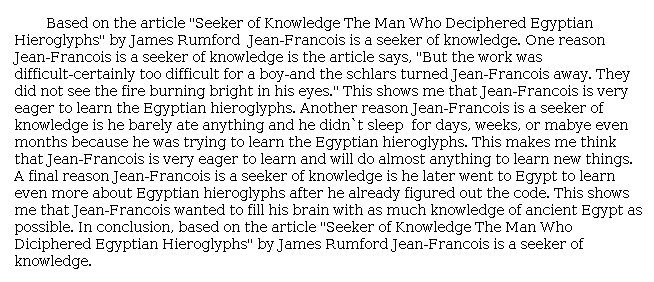 Answer for Idea Development Score Point 3, and Standard English Conventions Score Point 3
The essay moderately develops the central idea that Jean-François was a "seeker of knowledge." Details are chosen in support of the central idea, such as "'the fire burning bright in his eyes'" and how he was "very eager to learn . . . Egyptian hieroglyphs." The essay further describes how he barely ate or slept, indicating that he would "do almost anything to learn new things." The writer also mentions how Jean-François went to Egypt to learn more, even after he had figured out the code. Details from the article are appropriate and provide a general explanation that connects Jean-François's desire to learn with being a "seeker of knowledge." An adequate expression of ideas demonstrates sufficient awareness of the purpose for writing.