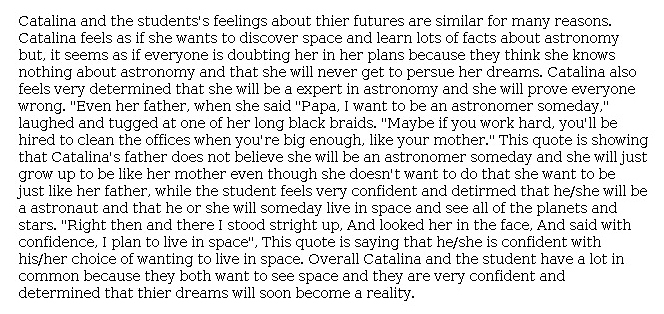 Answer for Idea Development Score Point 3, and Standard English Conventions Score Point 3
The essay has a moderately developed central idea and includes some appropriate details that support how Catalina's and the student's "feelings about [their] futures are similar." Adequate evidence and explanations from the passage reveal that Catalina is determined to become an astronomer, despite how others doubt her, such as her father, who says that "she will just grow up to be like her mother even though she doesn't want to." Evidence from the poem indicates that the student wants to live in space and "see all of the planets and stars," which supports the idea that the student is confident and determined. There is moderate internal organization, and the conclusion maintains that "their dreams will soon become a reality." The essay demonstrates a sufficient awareness of the writing task.