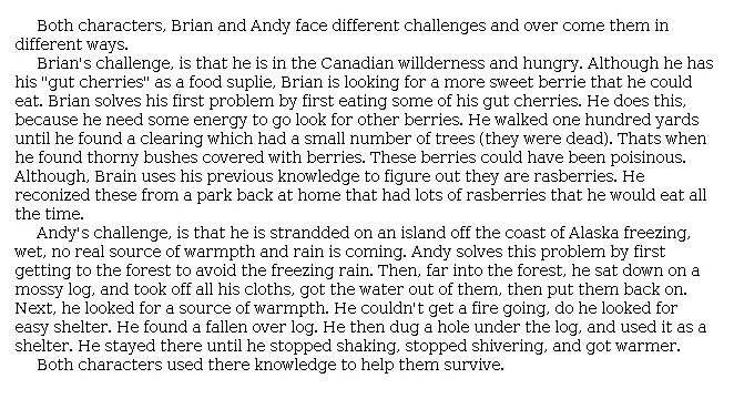 Answer for Idea Development Score Point 3, and Standard English Conventions Score Point 3
Both characters, Brian and Andy face different challenges and over come them in different ways. 

Brian's challenge, is that he is in the Canadian wilderness and hungry. Although he has his "gut cherries" as a food suplie, Brian is looking for a more sweet berrie that he could eat. Brian solves his first problem by first eating some of his gut cherries. He does this, because he need some energy to go look for other berries. He walked one hundred yards until he found a clearing which had a small number of trees (they were dead). Thats when he found thorny bushes covered with berries. These berries could have been poisinous. Although, Brain uses his previous knowledge to figure out they are rasberries. He reconized these from a park back at home that had lots of rasberries that he would eat all the time. 

Andy's challenge, is that he is strandded on an island off the coast of Alaska freezing, wet, no real source of warmpth and rain is coming. Andy solves this problem by first getting to the forest to avoid the freezing rain. Then, far into the forest, he sat down on a mossy log, and took off all his cloths, got the water out of them, then put them back on. Next, he looked for a source of warmpth. He couldn't get a fire going, do he looked for easy shelter. He found a fallen over log. He then dug a hole under the log, and used it as a shelter. He stayed there until he stopped shaking, stopped shivering, and got warmer. 

Both characters used there knowledge to help them survive.