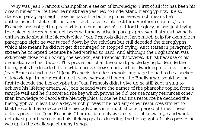 Answer for Idea Development Score Point 4, and Standard English Conventions Score Point 3
The essay is clear and fully develops the central idea that Jean-François  was a "seeker of knowledge." Details from the article are effectively chosen in support of the central idea, such as how Jean-François "yearned to understand hieroglyphics" and how the "fire burning in his eyes" showed his enthusiasm. The essay also explains that Jean-François was not driven by glory or fame but by his dream, which supports the central idea: he "truly was a seeker of knowledge and would not give up until he reached his lifelong goal of decoding the hieroglyphs." Ideas are clearly expressed and the essay effectively organized, which demonstrates a full awareness of the purpose for writing.