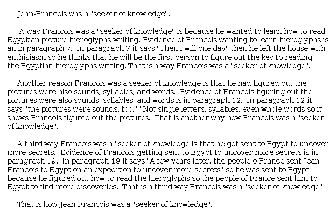 Answer for Idea Development Score Point 4, and Standard English Conventions Score Point 3
The essay is clear and fully develops the central idea that Jean-François was a "seeker of knowledge." It is effectively organized and includes transitions and the multiple ways in which Jean-François was a seeker of knowledge. Details, such as how Jean-François wanted to learn to read hieroglyphs and how he figured out that pictures represented words, are chosen to support the central idea. Each reason is supported with evidence from the article, and there is a clear explanation of how these reasons relate to being "a seeker of knowledge." The central idea is clearly expressed with effective organization and relevant details to demonstrate a full awareness of the purpose for writing.