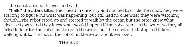 Answer for Idea Development Score Point 1, and Standard English Conventions Score Point 1
The response is a minimally developed description of what happens next in <i>The Wild Robot</i>. The details do not fully address the development of characters, settings, or events in the narrative, beyond the fact that "The robot stood up and started to walk by the ocean but the otter knew what electricity was." The conclusion shows some connection to the prompt but does not clearly describe what happens next. There is a lack of organization exhibited in the length of the narrative and minimal awareness of the purpose for writing.