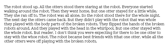 Answer for Idea Development Score Point 2, and Standard English Conventions Score Point 2
The narrative, describing what happens next in <i>The Wild Robot</i>, is somewhat developed with a focus on the events that occur immediately after the robot awakens. There is limited description of events and details: "The robot stood up. All the otters stood there staring at the robot." The plot unfolds quickly and is repetitive: "But one otter stayed with the whole robot. But reader, I don't think you were expecting for there to be one otter to stay with the who[l]e robot." There is a limited sense of cohesion in the narrative, and most transitions consist solely of a single word, such as "then," "but," and "and."  Overall, there is only a partial awareness of the purpose for writing demonstrated in the narrative.