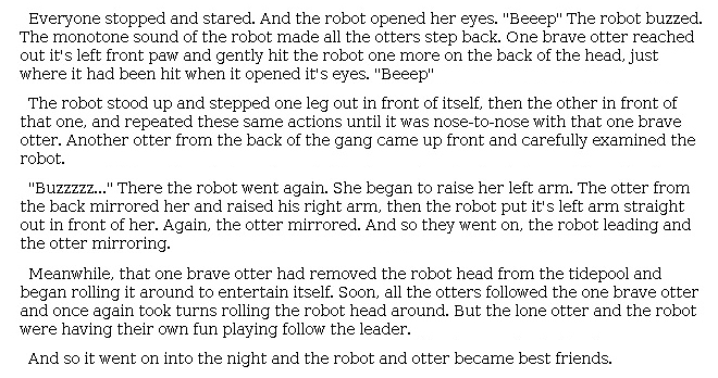 Answer for Idea Development Score Point 3, and Standard English Conventions Score Point 3
The narrative, a moderately developed continuation of the story, describes what happens next in <i>The Wild Robot</i>. The descriptions are general, as evidenced by the description of the interaction between the robot and the otter playing follow the leader: "She began to raise her left arm. The otter from the back mirrored her and raised his right arm, then the robot put [its] left arm straight out." Events are conveyed with adequate expression of some sensory details: "'Beeep' the robot buzzed. The monotone sound of the robot made all the otters step back." The narrative is moderately organized with adequate details describing what happens next, appropriate pacing, and a sense of closure: "And so it went on into the night and the robot and otter became best friends." Overall, there is sufficient awareness of the purpose for writing presented in the narrative.