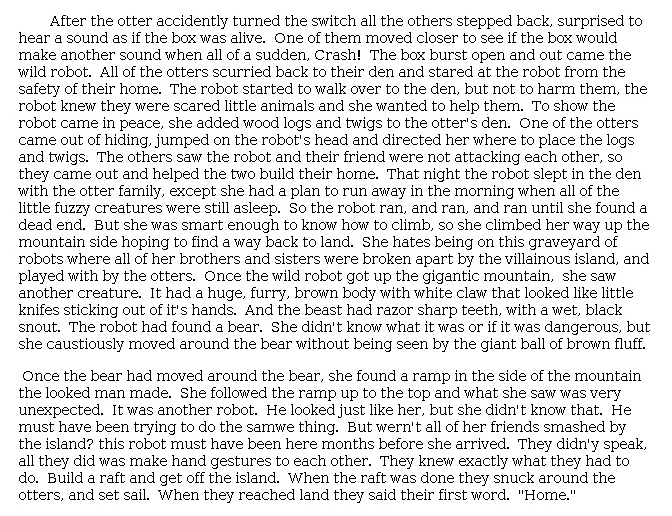 Answer for Idea Development Score Point 4, and Standard English Conventions Score Point 3
The narrative, a fully developed continuation of the story, describes what happens next in <i>The Wild Robot</i>. Effective details, such as "All of the otters scurried back to their den and stared at the robot from the safety of their home," are used to develop the setting, characters, and plot. Organization is appropriate, even though the pacing of events toward the end is rushed. In the last paragraph, for example, the narrative describes an encounter with a bear, finding another robot, building a raft, and then setting sail. There is a full awareness of purpose throughout the narrative.