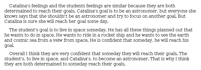 Answer for Idea Development Score Point 2, and Standard English Conventions Score Point 2
The essay includes a somewhat developed central idea about how Catalina's and the student's feelings about their futures are similar. Details are included but are paraphrased from the passage and the poem with little explanation. There is limited organization structured into three short paragraphs: one detailing Catalina's feelings, one detailing the student's, and a summary paragraph. Each sentence is connected to the central idea but does not further develop it. The essay demonstrates a partial awareness of the purpose for writing.