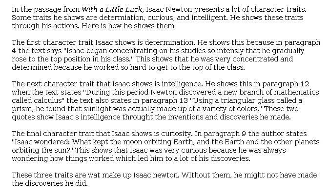 Answer for Idea Development Score Point 2, and Standard English Conventions Score Point 2
The central idea is somewhat developed, focusing on three traits while providing a limited selection of evidence. Although there is some understanding of the task evident in the explanation of how determination, intelligence, and curiosity made Newton a great scientist, there is only a basic expression of these ideas: "These two quotes show Isaac's intelligence [through] the inventions and discoveries he made" and "This shows that Isaac was very curious . . . which led him to a lot of his discoveries." The essay has limited organization with few connections between the character traits. It relies on the phrases "Isaac shows" and "this shows that" to provide explanations. Only partial awareness of the task is evident.