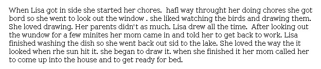 Answer for Idea Development Score Point 1, and Standard English Conventions Score Point 1
The narrative provided is insufficiently developed, particularly in the limited reference to Lisa's parents. The reader learns little about Lisa beyond the fact that she "liked watching the birds and drawing them," and Lisa's enjoyment of drawing is mentioned repeatedly: "She loved drawing" and "Lisa drew all the time." The quick jump to Lisa going to bed in the conclusion shows weak connection to the task, as it does not clearly describe what happens next. Lack of development also contributes to unclear organization, not just because of the narrative's short length, but also because of missed connections between events and ideas.