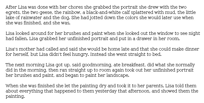 Answer for Idea Development Score Point 2, and Standard English Conventions Score Point 2
The narrative is somewhat developed with a larger focus on Lisa than on other elements of the existing story. There are limited details about Lisa's art: "She had jotted down the colors she would later use when she was finished, and she was." The plot is basic and unfolds rapidly: "Lisa got up, said ['good morning,'] ate [breakfast], did what she normally did in the morning, then ran. . . ," etc. The bare-bones retelling of events reveals both limited organization and only partial awareness of the task. While the act of painting the landscape is included, there is no description of Lisa's experience. In general, the writing tells what happens next in the story, but it consists of a basic plot and lacks both character development and setting.