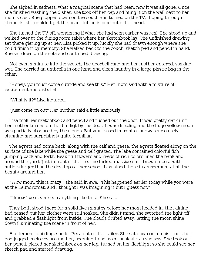 Answer for Idea Development Score Point 4, and Standard English Conventions Score Point 3
The narrative is clear and well developed, introducing some plot points that illustrate the relationship between Lisa and her mother. Details such as "It was drizzling and the huge yellow moon was partially obscured by the clouds" are effective in setting the scene. Descriptions reveal a full awareness of the mode: "The lake contained colorful fish jumping back and forth. Beautiful flowers and reeds of rich colors lined the bank and around the yard." Exchanges between characters show a command of dialogue and overall awareness of narrative elements: "'Honey, you must come outside and see this [,' her] mom said with a mixture of excitement and disbelief. 'What is it?' Lisa inquired." Organization is not particularly subtle, but the story effectively builds on ideas and leads to the moment that Lisa "turned on her flashlight so she could see her sketch pad and started drawing."