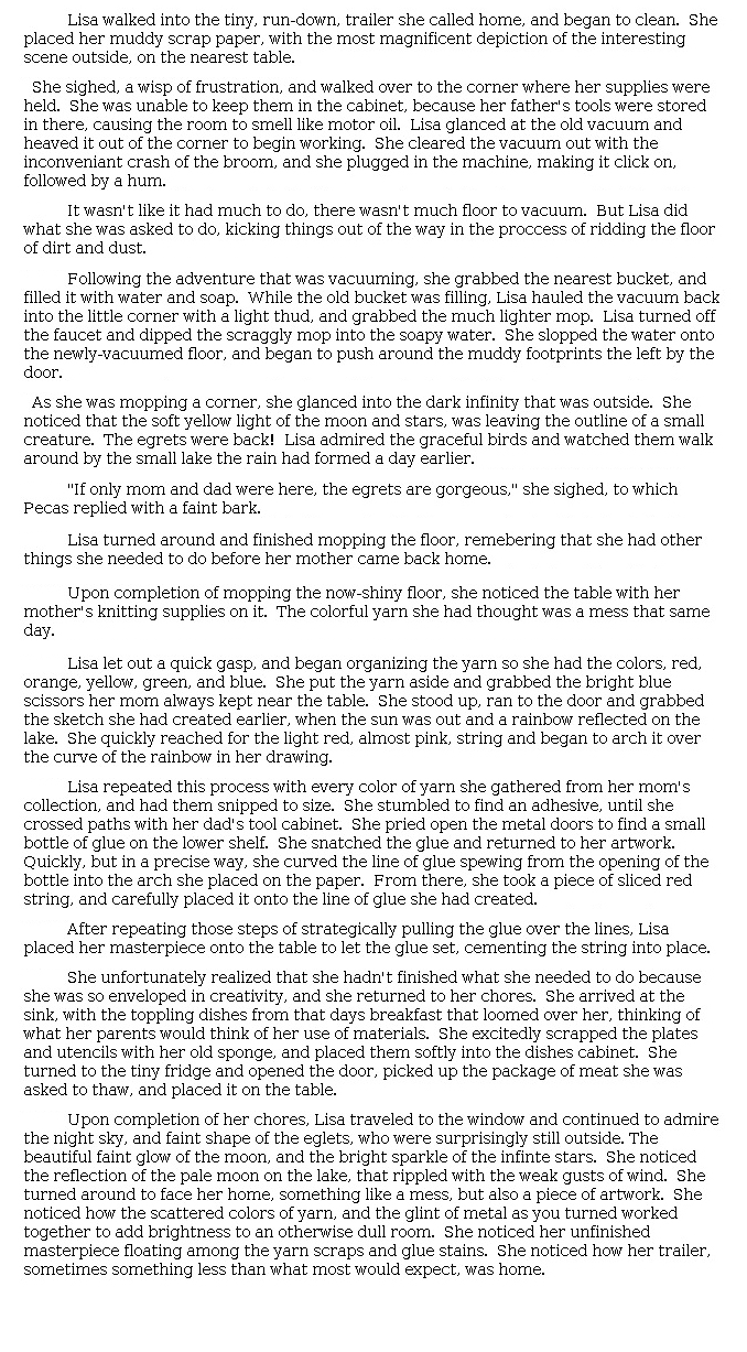 Answer for Idea Development Score Point 5, and Standard English Conventions Score Point 3
The narrative is fully developed and maintains insightful connections to the existing story, as seen particularly in the portrayal of Lisa completing her chores that then builds from the mundane to Lisa's reflections on art and the world around her. The writing also skillfully elaborates on Lisa's housecleaning, and later, her artistic process. Descriptions are purposeful: "As she was mopping a corner, she glanced into the dark infinity that was outside. She noticed that the soft yellow light of the moon and stars, was leaving the outline of a small creature. The egrets were back!" The organization subtly moves the reader through Lisa's personal experiences, from "She pried open the metal doors" to "Lisa traveled to the window and continued to admire the night sky," concluding with these sentences that reflect a meaningful connection to the events portrayed in the passage: "She noticed her unfinished masterpiece floating among the yarn scraps and glue stains. She noticed how her trailer, sometimes something less than what most would expect, was home." Overall, rich details appear throughout the narrative, and there is a strong sense of setting and character.
