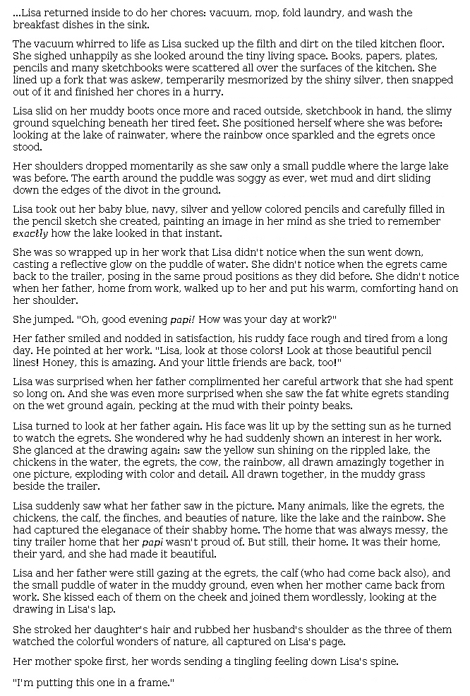 Answer for Idea Development Score Point 5, and Standard English Conventions Score Point 3
The narrative's development indicates full awareness of the mode and clearly illustrates what happens next in the story. Language like "whirred to life" and "the slimy ground squelching beneath her tired feet" exemplifies a rich expression of ideas. Descriptions are also rich, contributing to an understanding of Lisa's qualities, as in this example: "She lined up a fork that was askew, [temporarily mesmerized] by the shiny silver, then snapped out of it and finished her chores in a hurry." The relationship between Lisa and her father shows grounding in the original story, and the dialogue with the parents is a reasonable extension of the excerpt. The interplay of Lisa's art and the family home is described effectively: "The home that was always messy, the tiny trailer home that her <i>papi</i> wasn't proud of. . . . It was their home, their yard, and she had made it beautiful." The narrative skillfully includes a variety of narrative elements such as dialogue, description, and action to continue the story effectively.