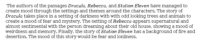 Answer for Idea Development Score Point 1, and Standard English Conventions Score Point 1
In this essay, mood is recognized as a product of "the settings and themes around the characters." In <i>Dracula</i>, "odd looking trees and animals . . . create a mood of fear and mystery." The mood in <i>Rebecca</i> is seen as "weirdness and memory" and is weakly related to "the person dreaming about their old house." In <i>Station Eleven</i>, "fire and desertion" result in a mood of "fear and lon[e]liness." Connections between the passages and commentary are weak, and ideas are minimal and poorly expressed. The writing shows minimal awareness of the writing task.