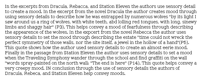 Answer for Idea Development Score Point 2, and Standard English Conventions Score Point 2
The central idea of this essay is only partially developed as the writer identifies three different moods created in the passages through the use of sensory details. A mood of "fearfulness" relates to details in <i>Dracula</i> that describe the appearance of wolves: "He [the narrator] was entrapped by numerous wolves." In <i>Rebecca</i>, the mood is described as eerie, as the narrator sees that symmetry still exists in the destroyed house. A "creepy mood" created by ominous graffiti is minimally identified in <i>Station Eleven</i>. Organization is limited, and only a brief quote and repetitive explanation tie the mood mentioned by the writer to each passage. This brief, undeveloped piece includes basic expression of ideas and does not demonstrate more than partial awareness of the writing task.