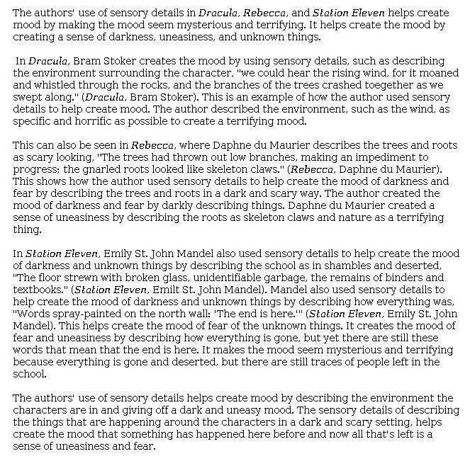 Answer for Idea Development Score Point 3, and Standard English Conventions Score Point 3
This essay is moderately developed with appropriate selection and explanation of details and adequate expression of ideas. The extremely brief introduction states that the authors of all three passages make the mood "seem mysterious and terrifying . . . by creating a sense of darkness, uneasiness, and unknown things." Organization is formulaic and by passage, as each work is addressed in a body paragraph. In <i>Dracula</i>, the sound of the wind conjures a "terrifying mood" in a landscape of rocks and straining trees. In <i>Rebecca</i>, the author depicts "trees and roots in a dark and scary way," creating "a sense of uneasiness by describing the roots as skeleton claws and nature as a terrifying thing." Sensory details establish a setting and mood of "darkness and unknown things" in <i>Station Eleven</i>. The writer describes a setting where "everything is gone and deserted." Throughout the essay, explanations of details from the passages start to feel repetitive rather than expansive. The conclusion summarizes the mood that all three authors create through their descriptions of setting: "[S]omething has happened here before and now all that's left is a sense of uneasiness and fear." The writer demonstrates sufficient awareness of task and mode.