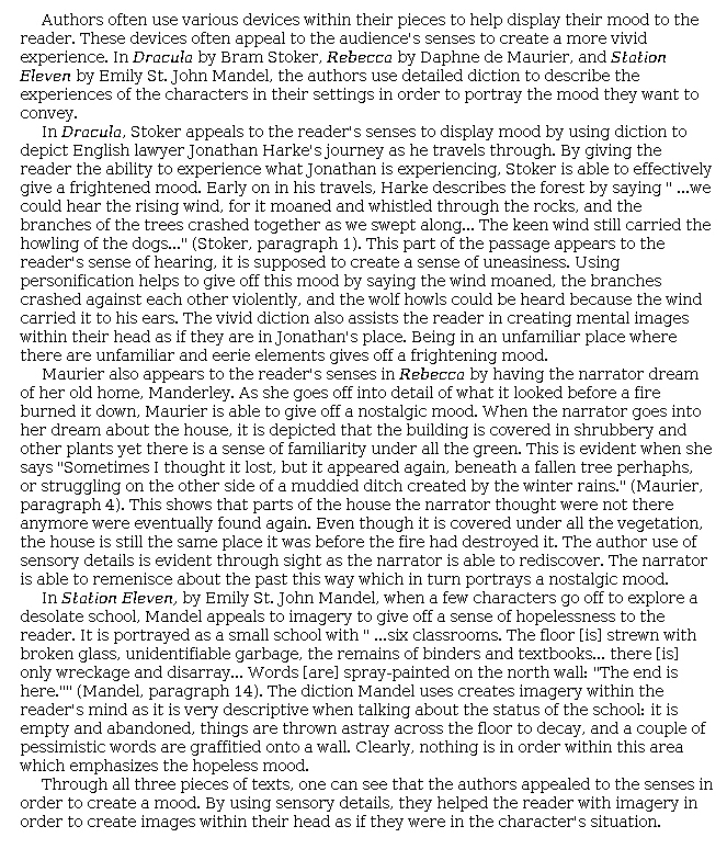 Answer for Idea Development Score Point 4, and Standard English Conventions Score Point 3
The essay presents a clear and well-developed explanation of the authors' use of sensory details to create mood. The introduction establishes the thesis that "the authors use detailed diction to describe the experiences of the characters in their settings in order to portray the mood they want to convey." The writer goes on to cite evidence from the passages, quoting sections rich in diction that create powerful imagery. In <i>Dracula</i>, sounds of the wind moaning (noted as an example of personification), branches crashing, and wolves howling all set a dark mood. In <i>Rebecca</i>, "Maurier is able to give off a nostalgic mood." The narrator remembers once familiar surroundings in light of what has become of Manderley; the writer cites details, such as "'a fallen tree'" and "'a muddied ditch'" to support the conclusion that these images evoke a sense of nostalgia felt by the narrator. <i>Station Eleven</i> conveys a mood of hopelessness. The school is "empty" and "abandoned"—word choices that invite the reader to consider the characters' experience of "nothing [being] in order" as before. The brief conclusion restates the idea that the authors "appealed to the senses in order to create a mood." Three different moods are discussed in this essay, which is a valid approach, but there is less insight in the explanations than would be present in a higher-level paper. The writer demonstrates full awareness of the task.