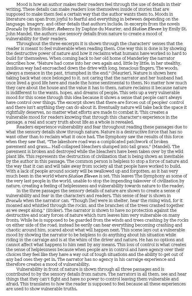 Answer for Idea Development Score Point 5, and Standard English Conventions Score Point 3
The central idea of vulnerability is fully developed in an insightful analysis of the passages. Skillful selection and explanation of sensory details is balanced with high-level commentary. The use of vivid imagery in the passages is explained as a means of conveying a sense of fear and helplessness to readers. Organization is by passage, yet the writing maintains a unified flow of ideas throughout the essay. The first body paragraph introduces "the destructive power of nature and how it reclaims what humans have worked so hard to build for themselves." In <i>Rebecca</i>, "forces out of [people's] control" create "a vulnerable mood for readers knowing that through this character's experience in the passage, a real and scary truth about life as a whole is revealed." The quotations from the passage are used to support a larger commentary about nature's "indifference" to humans. In <i>Station Eleven</i>, sensory details convey ominous change in a once familiar setting: nature takes over a post-apocalyptic world, and the reader feels the dominant sense of "helplessness and vulnerability" experienced by the Symphony as they travel disintegrating roads and visit a derelict school—nature "[takes] away from society all that people have worked to build." The narrator in <i>Dracula</i> feels trapped as he experiences the force of a storm while traveling through a threatening landscape: he has lost any sense of control and "has no agency in his [carriage] experience," which "creates a mood of vulnerability." Again, vivid sensory details from the passage are used to include the reader in an overall mood of helplessness. The effective conclusion reinforces the idea that certain "truths" create feelings of vulnerability when the narrators "see and hear things that they can't fight and have no power to control." Explanations are used to expand and elaborate on details from the text and to tie the evidence to a larger conclusion. Even though the essay contains five paragraphs, this is not a defining feature of a high-scoring paper. There are numerous other ways to organize ideas in a multi-paragraph essay.