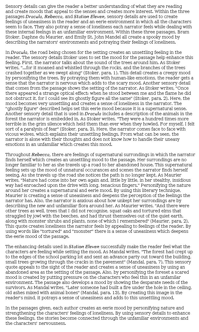 Answer for Idea Development Score Point 5, and Standard English Conventions Score Point 3
Though the organization of ideas is somewhat formulaic in this essay, the writing is fully developed with purposeful selection and explanation of evidence from the three passages. The introduction includes a clear thesis that is then developed for each passage: "sensory details are used to create feelings of uneasiness in the reader," and all passages "create a spooky mood by describing the narrators' environments and portraying their feelings of loneliness." Personification and imagery are cited in the text of <i>Dracula</i>, and the author's intent is explained: "By portraying [the trees] with human-like emotions, the reader gets a sense that the narrator is nervous," and the "'strange optical effect'" causes the mood to become "very unsettling," creating "a sense of loneliness in the narrator." Descriptive details heighten tension, especially in the appearance of "vic[i]ous wolves." As a result, the narrator "does not know how to handle [his] uneasy emotions." Personification is noted in <i>Rebecca</i> as well, where strange trees grow—with disruptive purpose—in once familiar surroundings, creating a mood of uneasiness and a loss of familiarity that seems "supernatural." The word choice of the author of the passage is analyzed as it pertains to the mood of uneasiness. Similarly, the mood established in <i>Station Eleven</i> is grim. The forest is personified as it intentionally moves to consume once familiar places. The writer further describes feelings of "uneasiness" at the sight of "old ashes mixed with animal bones"—an image so stark that it affects both the narrator and reader. The "desperate needs" of the characters are mentioned to highlight how alone they are in this world. Overall, ideas are rich with carefully chosen details, and the writer demonstrates full awareness of the writing task and mode.