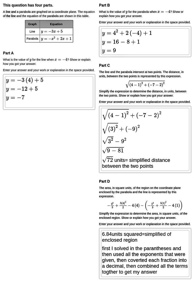 Answer for Score Point 0
This question has four parts. 
A line and a parabola are graphed on a coordinate plane. The equation of the line and the equation of the parabola are shown in this table.
This table has two columns labeled Graph and Equation. The first row is Line, y equals negative three x plus five; the second row is Parabola, y equals negative x squared plus two x plus one.

Part A
What is the value of y for the line when x equals negative four? Show or explain how you got your answer.
Enter your answer and your work or explanation in the space provided.


y equals negative three open parenthesis four close parenthesis plus five
y equals negative twelve plus five
y equals negative seven

Part B
What is the value of y for the parabola when x equals negative four? Show or explain how you got your answer.
Enter your answer and your work or explanation in the space provided.

y equals four squared plus two open parenthesis negative four close parenthesis plus one
y equals sixteen minus eight plus one
y equals nine

Part C
The line and the parabola intersect at two points. The distance, in units, between the two points is represented by this expression.
the square root of open parenthesis four minus one closed parenthesis squared plus open parenthesis negative seven minus two close parenthesis squared
Simplify the expression to determine the distance, in units, between the two points. Show or explain how you got your answer.
Enter your answer and your work or explanation in the space provided.

the square root of open parenthesis four minus one close parenthesis squared plus open parenthesis negative seven minus two close parenthesis squared
the square root of open parenthesis three close parenthesis squared plus open parenthesis negative nine close parenthesis squared
the square root of three squared minus nine squared
the square root of nine minus eighty-one
the square root of seventy-two units equals simplified distance between the two points

Part D
The area, in square units, of the region on the coordinate plane enclosed by the parabola and the line is represented by this expression.
negative four cubed over three plus five times four squared over two minus four times four minus open parenthesis negative one cubed over three plus five times one squared over two minus four times one close parenthesis
Simplify the expression to determine the area, in square units, of the enclosed region. Show or explain how you got your answer.
Enter your answer and your work or explanation in the space provided.

Six point eight four units squared equals simplified of enclosed region
first I solved in the parantheses and then used all the exponents that were given, then coverted each fraction into a decimal, then combined all the terms togther to get my answer