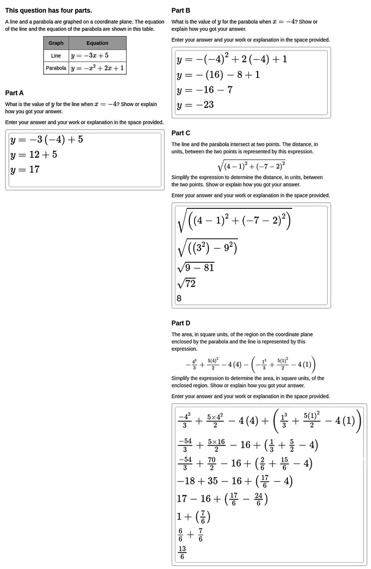 Answer for Score Point 2
This question has four parts. 
A line and a parabola are graphed on a coordinate plane. The equation of the line and the equation of the parabola are shown in this table.
This table has two columns labeled Graph and Equation. The first row is Line, y equals negative three x plus five; the second row is Parabola, y equals negative x squared plus two x plus one.

Part A
What is the value of y for the line when x equals negative four? Show or explain how you got your answer.
Enter your answer and your work or explanation in the space provided.

y equals negative three open parenthesis negative four close parenthesis plus five
y equals twelve plus five
y equals seventeen

Part B
What is the value of y for the parabola when x equals negative four? Show or explain how you got your answer.
Enter your answer and your work or explanation in the space provided.

y equals negative open parenthesis negative four close parenthesis squared plus two open parenthesis negative four close parenthesis plus one
y equals negative open parenthesis sixteen close parenthesis minus eight plus one
y equals negative sixteen minus seven
y equals negative twenty-three

Part C
The line and the parabola intersect at two points. The distance, in units, between the two points is represented by this expression.
the square root of open parenthesis four minus one closed parenthesis squared plus open parenthesis negative seven minus two close parenthesis squared
Simplify the expression to determine the distance, in units, between the two points. Show or explain how you got your answer.
Enter your answer and your work or explanation in the space provided.

The square root of open parenthesis open parenthesis four minus one close parenthesis squared plus open parenthesis negative seven minus two close parenthesis squared close parenthesis
the square root of open parenthesis open parenthesis three squared close parenthesis minus nine squared close parenthesis
the square root of nine minus eighty-one
the square root of seventy-two
eight

Part D
The area, in square units, of the region on the coordinate plane enclosed by the parabola and the line is represented by this expression.
negative four cubed over three plus five times four squared over two minus four times four minus open parenthesis negative one cubed over three plus five times one squared over two minus four times one close parenthesis
Simplify the expression to determine the area, in square units, of the enclosed region. Show or explain how you got your answer.
Enter your answer and your work or explanation in the space provided.

negative four cubed over three plus five times four squared over two minus four times four plus open parenthesis one cubed over three plus five times one squared over two minus four times one close parenthesis
negative fifty-four over three plus five times sixteen over two minus sixteen plus open parenthesis one over three plus five over two minus four close parenthesis
negative fifty-four over three plus seventy over two minus sixteen plus open parenthesis two over six plus fifteen over six minus four close parenthesis
negative eighteen plus thirty-five minus sixteen plus open parenthesis seventeen over six minus four close parenthesis
seventeen minus sixteen plus open parenthesis seventeen over six minus twenty-four over six close parenthesis
one plus open parenthesis seven over six close parenthesis
six over six plus seven over six
thirteen over six